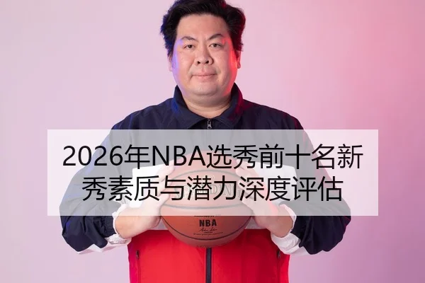 2026年NBA选秀前十名新秀素质与潜力深度评估