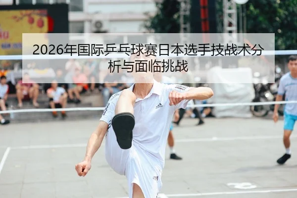 2026年国际乒乓球赛日本选手技战术分析与面临挑战